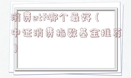 消费etf哪个最好(中证消费指数基金推荐) 消费etf哪个最好(中证消费指数基金推荐)
