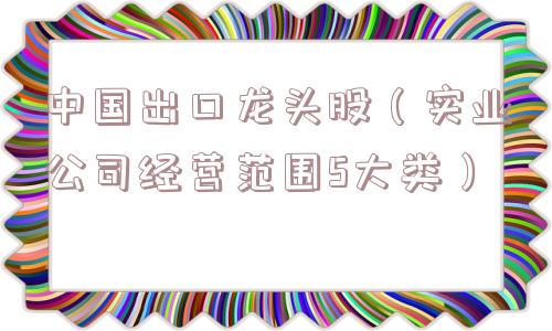 中国出口龙头股（实业公司经营范围5大类）