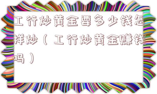 工行炒黄金要多少钱怎样炒（工行炒黄金赚钱吗）