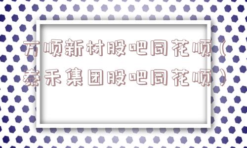 万顺新材股吧同花顺（泰禾集团股吧同花顺）