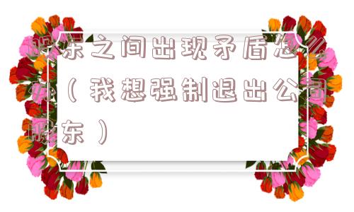 股东之间出现矛盾怎么办（我想强制退出公司股东）