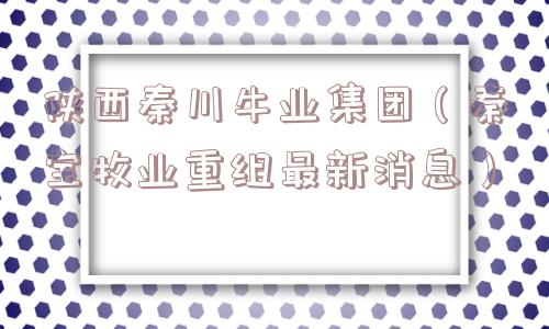 陕西秦川牛业集团（秦宝牧业重组最新消息）
