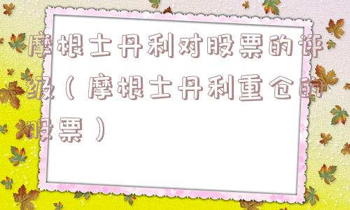 摩根士丹利对股票的评级（摩根士丹利重仓的股票）