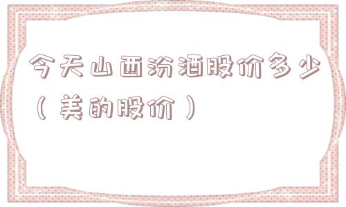 今天山西汾酒股价多少(美的股价) 今天山西汾酒股价多少(美的股价)