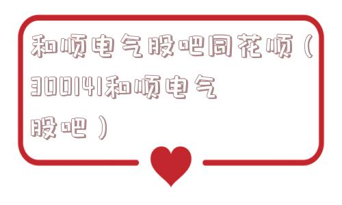 和顺电气股吧同花顺（300141和顺电气股吧）