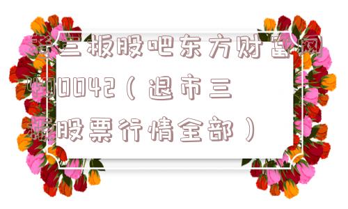 老三板股吧东方财富网400042(退市三板股票行情全部) 老三板股吧东方财富网400042(退市三板股票行情全部)