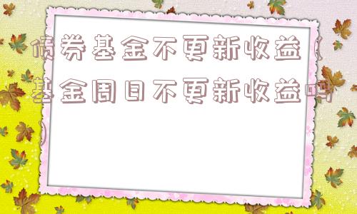 债券基金不更新收益（基金周日不更新收益吗）