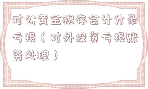 对公黄金积存会计分录亏损（对外投资亏损账务处理）