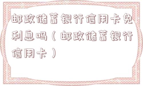 邮政储蓄银行信用卡免利息吗（邮政储蓄银行信用卡）