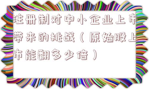 注册制对中小企业上市带来的挑战（原始股上市能翻多少倍）