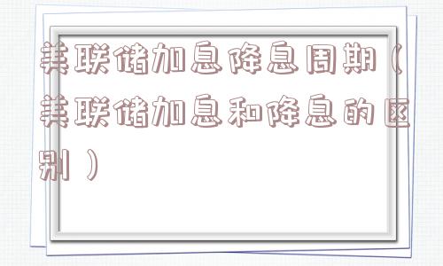 美联储加息降息周期(美联储加息和降息的区别) 美联储加息降息周期(美联储加息和降息的区别)