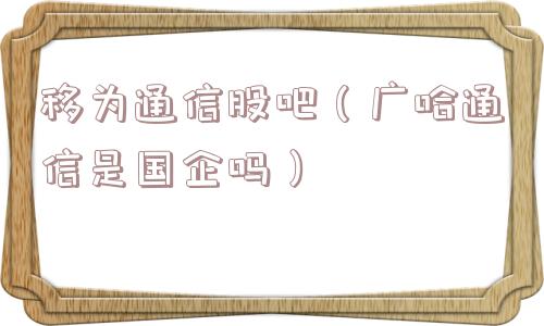 移为通信股吧(广哈通信是国企吗) 移为通信股吧(广哈通信是国企吗)