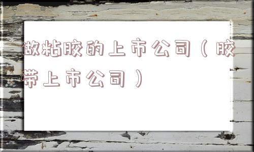 做粘胶的上市公司（胶带上市公司）