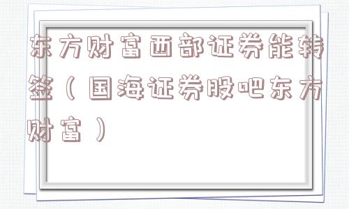 东方财富西部证券能转签（国海证券股吧东方财富）