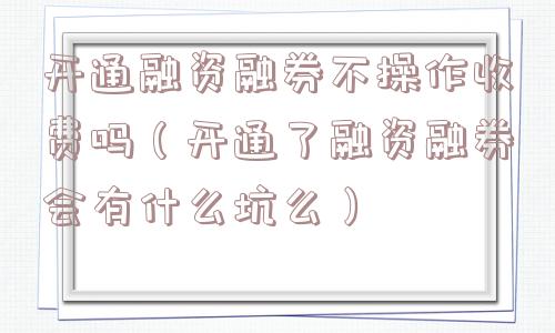 开通融资融券不操作收费吗（开通了融资融券会有什么坑么）