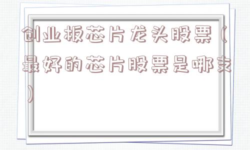 创业板芯片龙头股票（最好的芯片股票是哪支）