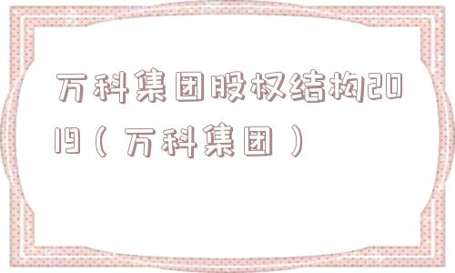 万科集团股权结构2019(万科集团) 万科集团股权结构2019(万科集团)