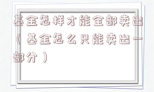 基金怎样才能全部卖出(基金怎么只能卖出一部分) 基金怎样才能全部卖出(基金怎么只能卖出一部分)