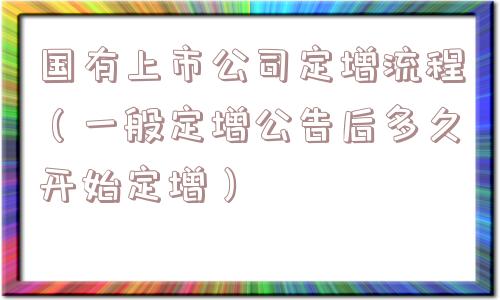 国有上市公司定增流程(一般定增公告后多久开始定增) 国有上市公司定增流程(一般定增公告后多久开始定增)