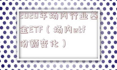 2020年场内行业基金ETF（场内etf份额变化）