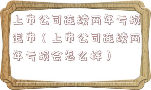 上市公司连续两年亏损退市（上市公司连续两年亏损会怎么样）