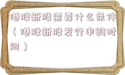 港股新股需要什么条件（港股新股发行申购时间）