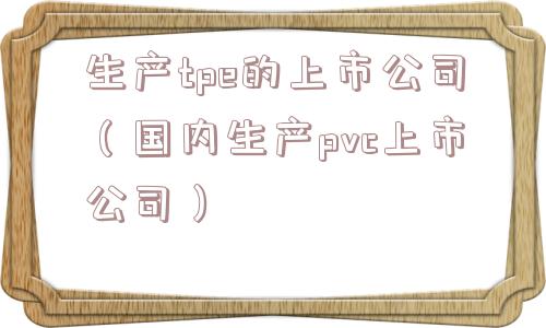 生产tpe的上市公司（国内生产pvc上市公司）
