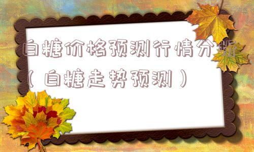 白糖价格预测行情分析(白糖走势预测) 白糖价格预测行情分析(白糖走势预测)