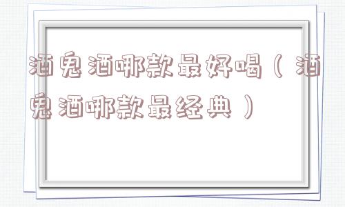 酒鬼酒哪款最好喝(酒鬼酒哪款最经典) 酒鬼酒哪款最好喝(酒鬼酒哪款最经典)