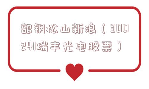 韶钢松山新浪(300241瑞丰光电股票) 韶钢松山新浪(300241瑞丰光电股票)