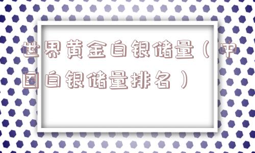 世界黄金白银储量（中国白银储量排名）