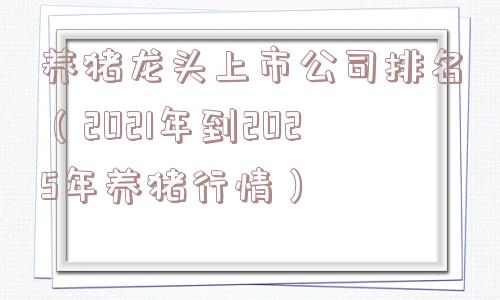 养猪龙头上市公司排名（2021年到2025年养猪行情）