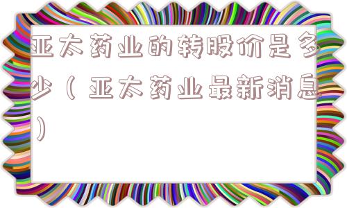 亚太药业的转股价是多少(亚太药业最新消息) 亚太药业的转股价是多少(亚太药业最新消息)