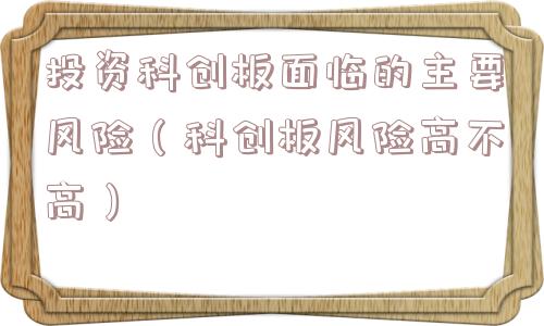 投资科创板面临的主要风险（科创板风险高不高）
