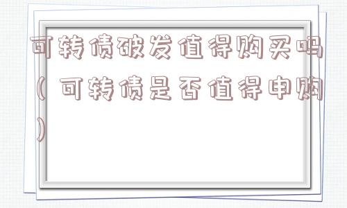 可转债破发值得购买吗（可转债是否值得申购）