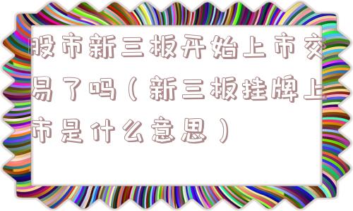 股市新三板开始上市交易了吗(新三板挂牌上市是什么意思) 股市新三板开始上市交易了吗(新三板挂牌上市是什么意思)
