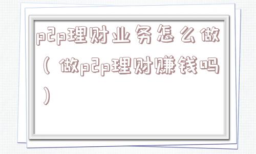 p2p理财业务怎么做(做p2p理财赚钱吗) p2p理财业务怎么做(做p2p理财赚钱吗)