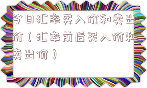今日汇率买入价和卖出价（汇率前后买入价和卖出价）