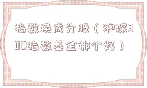 指数换成分股（沪深300指数基金哪个好）