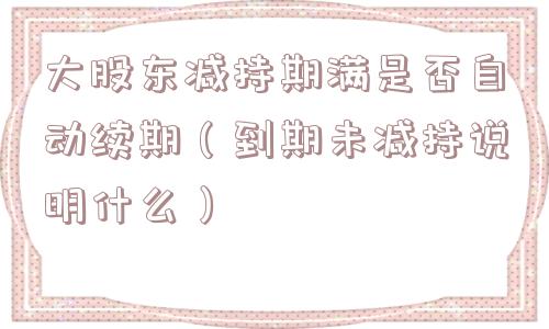 大股东减持期满是否自动续期（到期未减持说明什么）