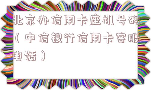 北京办信用卡座机号码（中信银行信用卡客服电话）