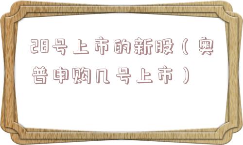 28号上市的新股（奥普申购几号上市）