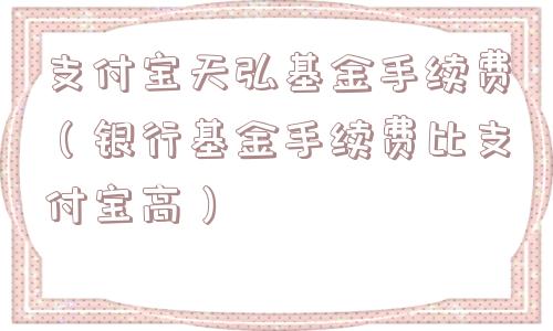 支付宝天弘基金手续费（银行基金手续费比支付宝高）