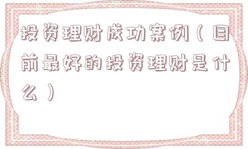 投资理财成功案例(目前最好的投资理财是什么) 投资理财成功案例(目前最好的投资理财是什么)