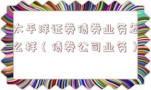 太平洋证券债券业务怎么样（债券公司业务）