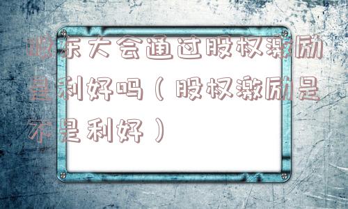 股东大会通过股权激励是利好吗（股权激励是不是利好）