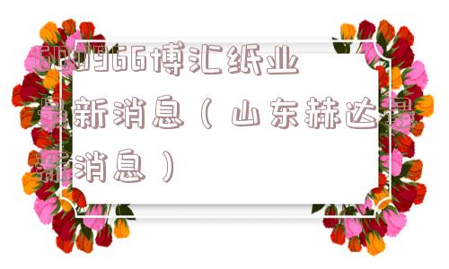 600966博汇纸业最新消息（山东赫达最新消息）