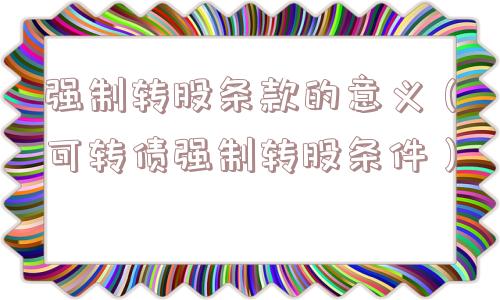 强制转股条款的意义(可转债强制转股条件) 强制转股条款的意义(可转债强制转股条件)