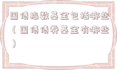 国债指数基金包括哪些（国债债券基金有哪些）