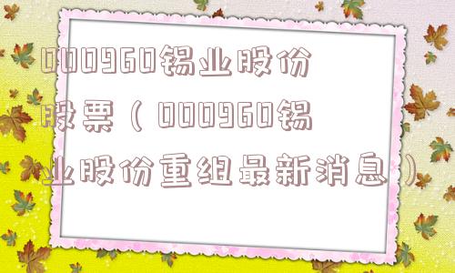 000960锡业股份股票（000960锡业股份重组最新消息）